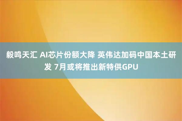 毅鸣天汇 AI芯片份额大降 英伟达加码中国本土研发 7月或将推出新特供GPU