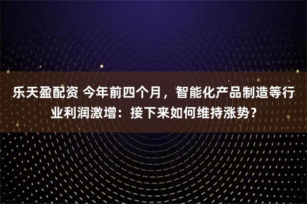 乐天盈配资 今年前四个月，智能化产品制造等行业利润激增：接下来如何维持涨势？