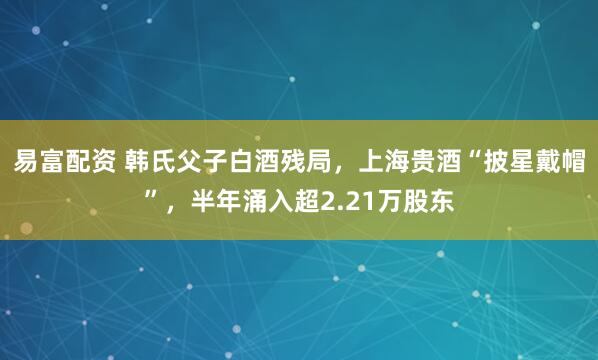 易富配资 韩氏父子白酒残局，上海贵酒“披星戴帽”，半年涌入超2.21万股东