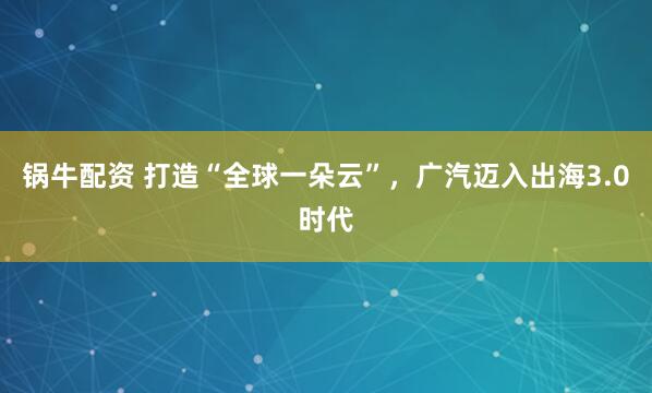 锅牛配资 打造“全球一朵云”，广汽迈入出海3.0时代