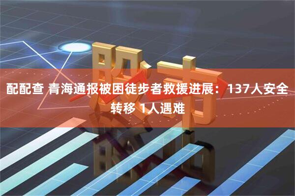 配配查 青海通报被困徒步者救援进展：137人安全转移 1人遇难