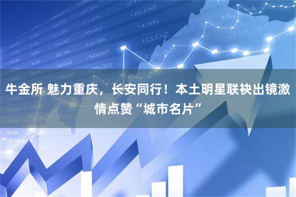 牛金所 魅力重庆，长安同行！本土明星联袂出镜激情点赞“城市名片”