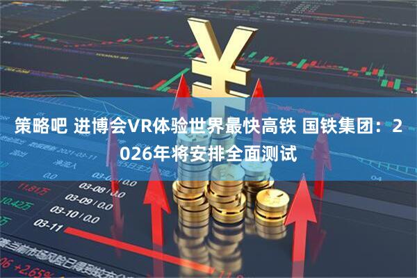 策略吧 进博会VR体验世界最快高铁 国铁集团：2026年将安排全面测试