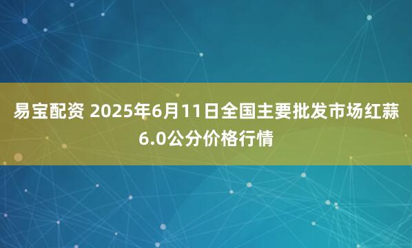 易宝配资 2025年6月11日全国主要批发市场红蒜6.0公分价格行情