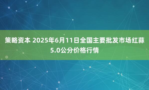 策略资本 2025年6月11日全国主要批发市场红蒜5.0公分价格行情