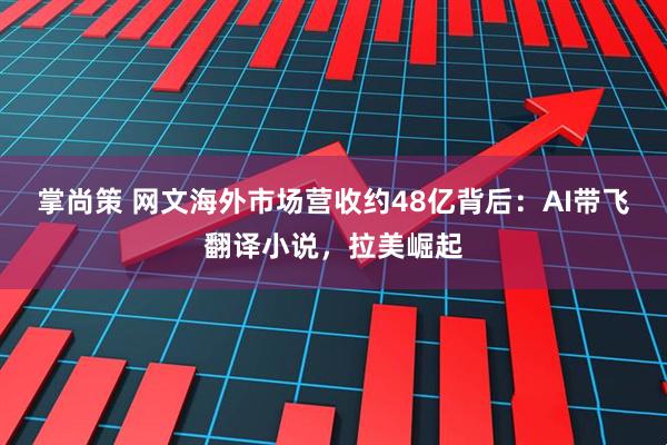掌尚策 网文海外市场营收约48亿背后：AI带飞翻译小说，拉美崛起