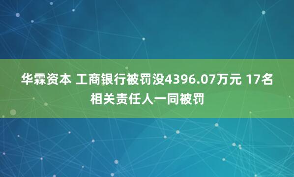 华霖资本 工商银行被罚没4396.07万元 17名相关责任人一同被罚