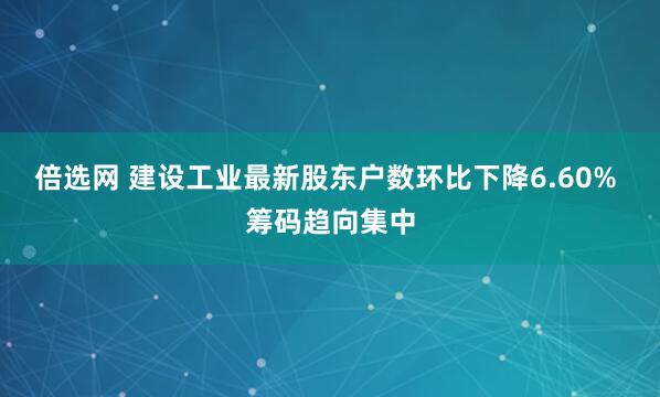 倍选网 建设工业最新股东户数环比下降6.60% 筹码趋向集中