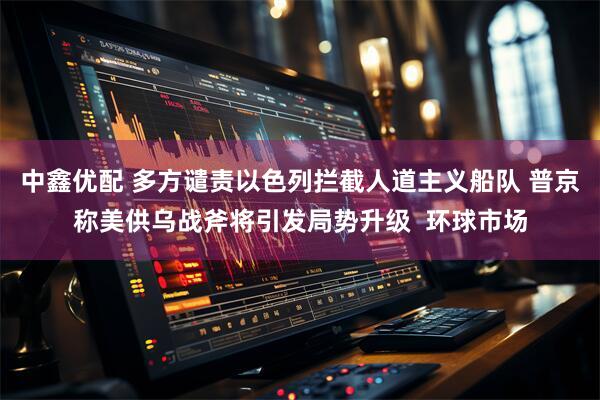 中鑫优配 多方谴责以色列拦截人道主义船队 普京称美供乌战斧将引发局势升级  环球市场