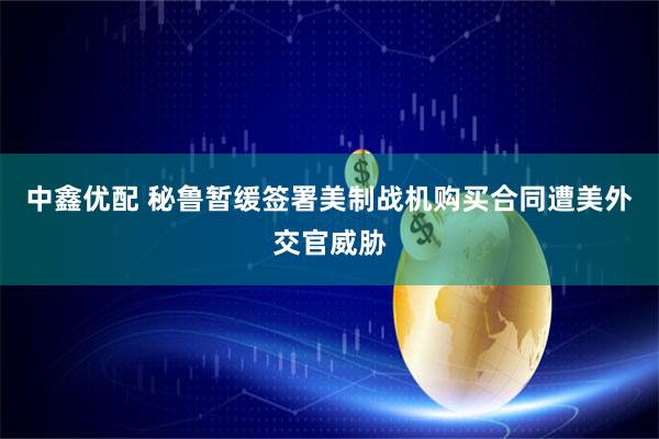中鑫优配 秘鲁暂缓签署美制战机购买合同遭美外交官威胁