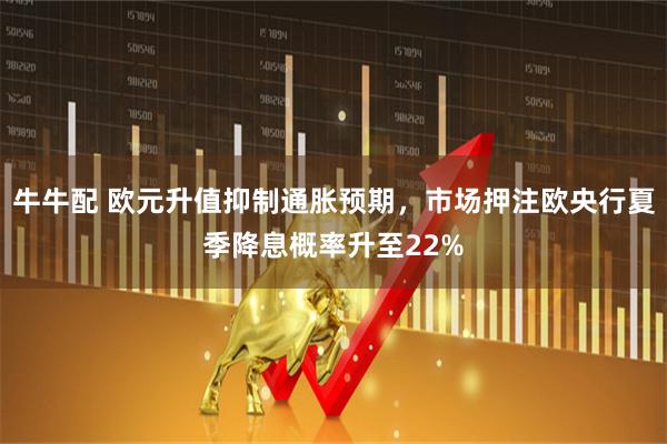 牛牛配 欧元升值抑制通胀预期，市场押注欧央行夏季降息概率升至22%