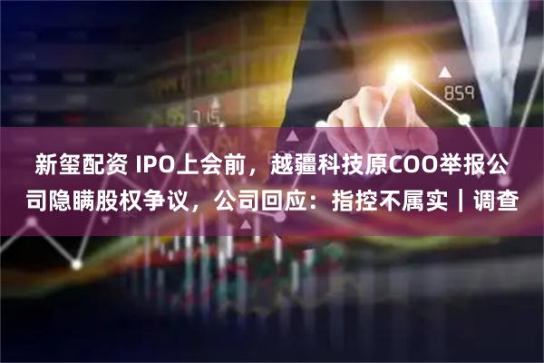 新玺配资 IPO上会前，越疆科技原COO举报公司隐瞒股权争议，公司回应：指控不属实｜调查