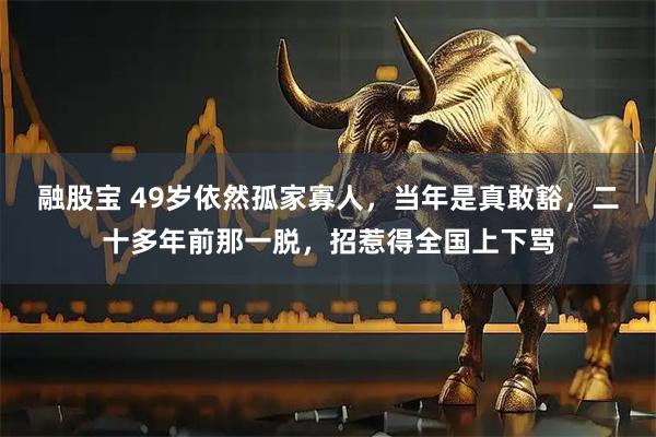 融股宝 49岁依然孤家寡人，当年是真敢豁，二十多年前那一脱，招惹得全国上下骂