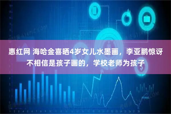 惠红网 海哈金喜晒4岁女儿水墨画，李亚鹏惊讶不相信是孩子画的，学校老师为孩子